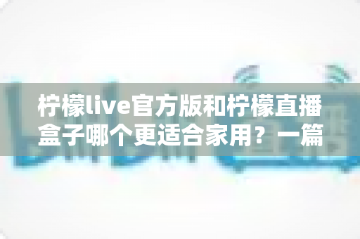 柠檬live官方版和柠檬直播盒子哪个更适合家用？一篇文章帮你选对家庭观影方案