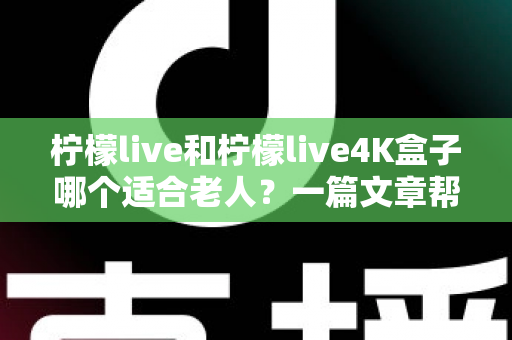 柠檬live和柠檬live4K盒子哪个适合老人?一篇文章帮您选对不踩坑 柠檬live和柠檬live4K盒子哪个适合老人?一篇文章帮您选对不踩坑