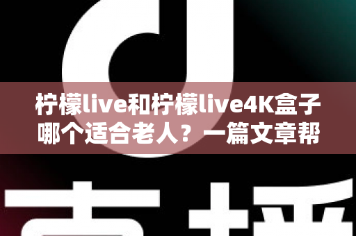 柠檬live和柠檬live4K盒子哪个适合老人?一篇文章帮您选对不踩坑 柠檬live和柠檬live4K盒子哪个适合老人?一篇文章帮您选对不踩坑