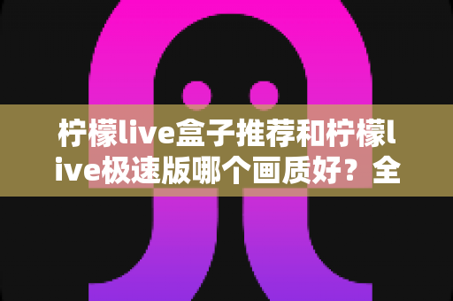 柠檬live盒子推荐和柠檬live极速版哪个画质好？全方位深度对比解析，帮你找到最适合自己的高清观看方案