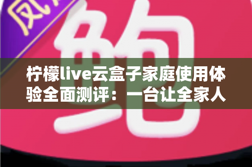 柠檬live云盒子家庭使用体验全面测评:一台让全家人都满意的客厅娱乐神器 柠檬live云盒子家庭使用体验全面测评:一台让全家人都满意的客厅娱乐神器
