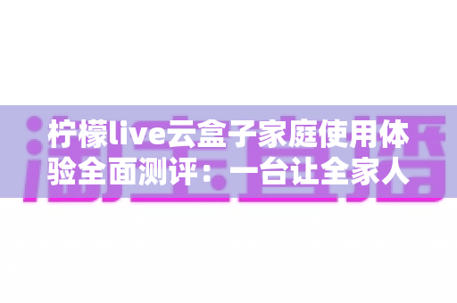 柠檬live云盒子家庭使用体验全面测评:一台让全家人都满意的客厅娱乐神器 柠檬live云盒子家庭使用体验全面测评:一台让全家人都满意的客厅娱乐神器