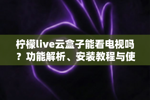 柠檬live云盒子能看电视吗？功能解析、安装教程与使用指南全攻略