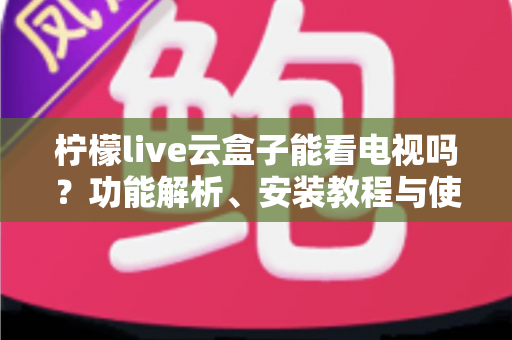 柠檬live云盒子能看电视吗？功能解析、安装教程与使用指南全攻略
