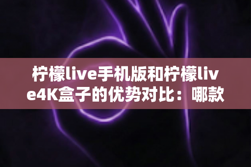 柠檬live手机版和柠檬live4K盒子的优势对比：哪款设备更适合你的观影生活方式？