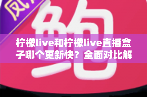 柠檬live和柠檬live直播盒子哪个更新快？全面对比解析帮你找到答案