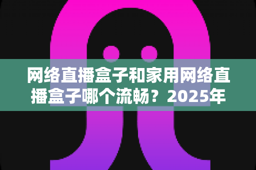 网络直播盒子和家用网络直播盒子哪个流畅？2025年最全选购指南与实测对比解析