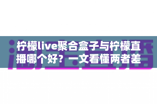 柠檬live聚合盒子与柠檬直播哪个好?一文看懂两者差异,选对不踩坑 柠檬live聚合盒子与柠檬直播哪个好?一文看懂两者差异,选对不踩坑