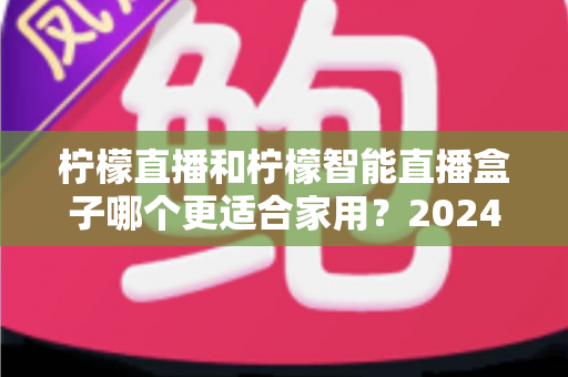 柠檬直播和柠檬智能直播盒子哪个更适合家用?2024年家庭观影选购全攻略 柠檬直播和柠檬智能直播盒子哪个更适合家用?2024年家庭观影选购全攻略