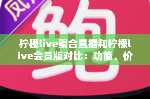柠檬live聚合直播和柠檬live会员版对比：功能、价格与使用体验全面解析，帮你选对版本不踩坑