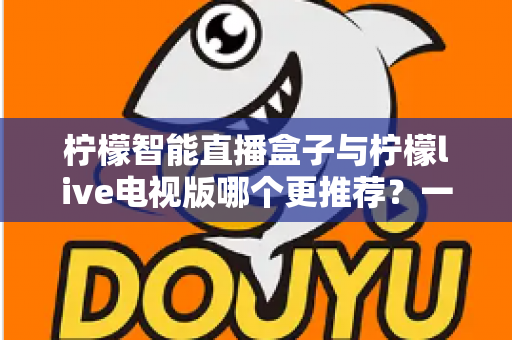 柠檬智能直播盒子与柠檬live电视版哪个更推荐?一文读懂两者差异与选购建议 柠檬智能直播盒子与柠檬live电视版哪个更推荐?一文读懂两者差异与选购建议