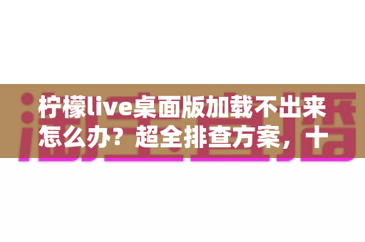 柠檬live桌面版加载不出来怎么办？超全排查方案，十分钟快速修复不卡顿