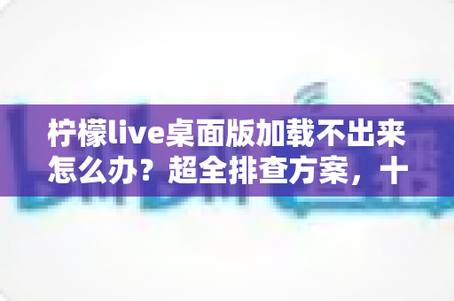 柠檬live桌面版加载不出来怎么办？超全排查方案，十分钟快速修复不卡顿
