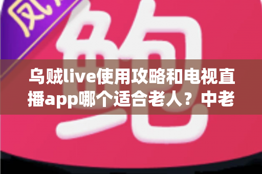 乌贼live使用攻略和电视直播app哪个适合老人？中老年家庭观看直播的完整指南