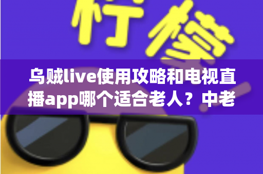乌贼live使用攻略和电视直播app哪个适合老人？中老年家庭观看直播的完整指南
