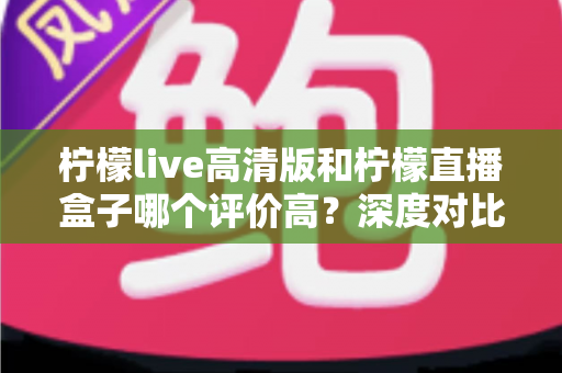 柠檬live高清版和柠檬直播盒子哪个评价高?深度对比测评帮你选对不踩坑 柠檬live高清版和柠檬直播盒子哪个评价高?深度对比测评帮你选对不踩坑