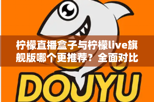 柠檬直播盒子与柠檬live旗舰版哪个更推荐？全面对比评测帮你一次选对版本