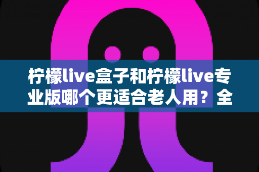 柠檬live盒子和柠檬live专业版哪个更适合老人用?全面对比分析与贴心选购指南 柠檬live盒子和柠檬live专业版哪个更适合老人用?全面对比分析与贴心选购指南