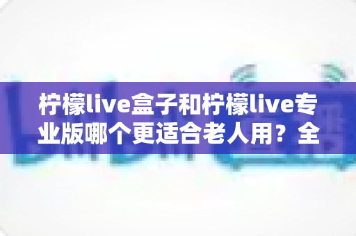 柠檬live盒子和柠檬live专业版哪个更适合老人用?全面对比分析与贴心选购指南 柠檬live盒子和柠檬live专业版哪个更适合老人用?全面对比分析与贴心选购指南