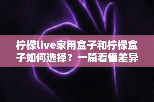 柠檬live家用盒子和柠檬盒子如何选择?一篇看懂差异的实用选购指南与避坑建议 柠檬live家用盒子和柠檬盒子如何选择?一篇看懂差异的实用选购指南与避坑建议