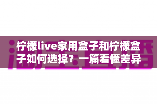柠檬live家用盒子和柠檬盒子如何选择?一篇看懂差异的实用选购指南与避坑建议 柠檬live家用盒子和柠檬盒子如何选择?一篇看懂差异的实用选购指南与避坑建议