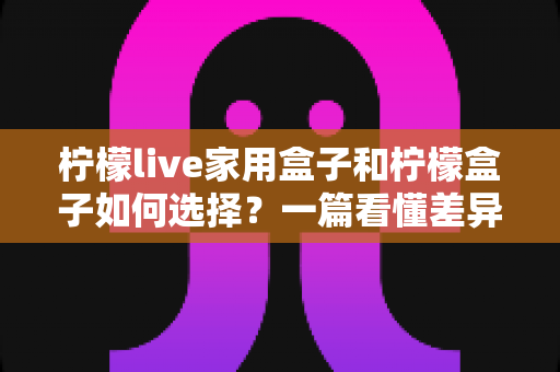 柠檬live家用盒子和柠檬盒子如何选择?一篇看懂差异的实用选购指南与避坑建议 柠檬live家用盒子和柠檬盒子如何选择?一篇看懂差异的实用选购指南与避坑建议