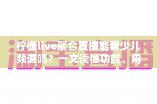 柠檬live聚合直播能看少儿频道吗？一文读懂功能、用法与家长必看指南