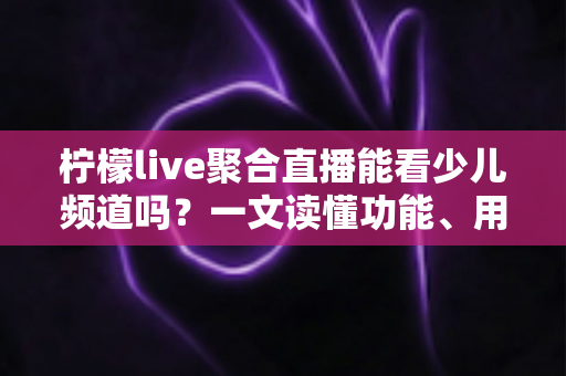 柠檬live聚合直播能看少儿频道吗？一文读懂功能、用法与家长必看指南