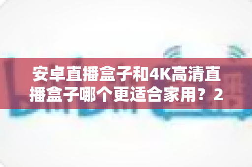 安卓直播盒子和4K高清直播盒子哪个更适合家用?2025年家庭电视盒选购全攻略详解 安卓直播盒子和4K高清直播盒子哪个更适合家用?2025年家庭电视盒选购全攻略详解