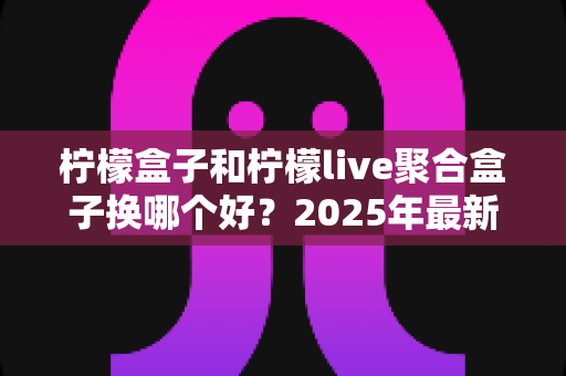 柠檬盒子和柠檬live聚合盒子换哪个好?2025年最新深度对比测评与选购指南 柠檬盒子和柠檬live聚合盒子换哪个好?2025年最新深度对比测评与选购指南