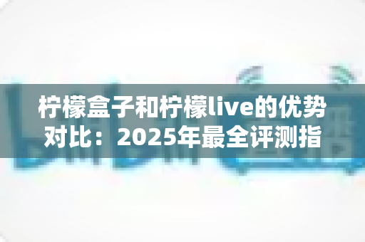 柠檬盒子和柠檬live的优势对比：2025年最全评测指南，看完一眼就能选对