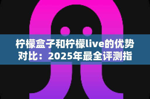 柠檬盒子和柠檬live的优势对比：2025年最全评测指南，看完一眼就能选对