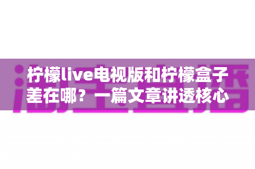 柠檬live电视版和柠檬盒子差在哪?一篇文章讲透核心区别,帮你选对不选贵 柠檬live电视版和柠檬盒子差在哪?一篇文章讲透核心区别,帮你选对不选贵