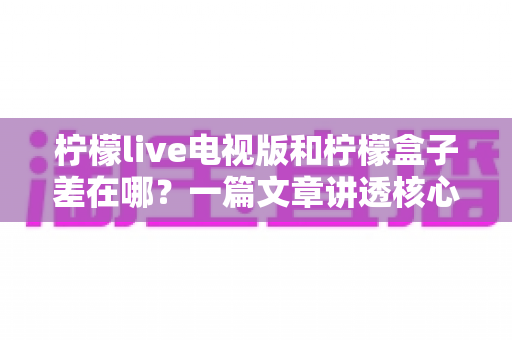柠檬live电视版和柠檬盒子差在哪?一篇文章讲透核心区别,帮你选对不选贵 柠檬live电视版和柠檬盒子差在哪?一篇文章讲透核心区别,帮你选对不选贵
