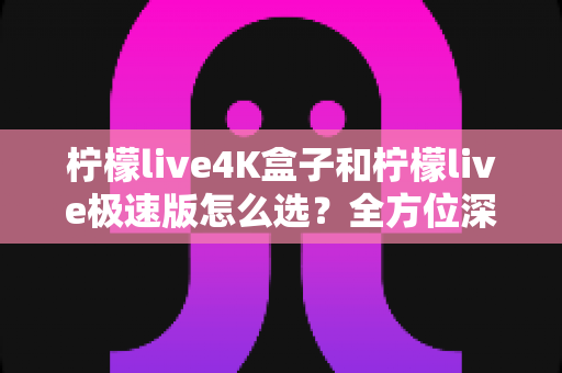 柠檬live4K盒子和柠檬live极速版怎么选?全方位深度对比帮你找到最适合的那一款 柠檬live4K盒子和柠檬live极速版怎么选?全方位深度对比帮你找到最适合的那一款