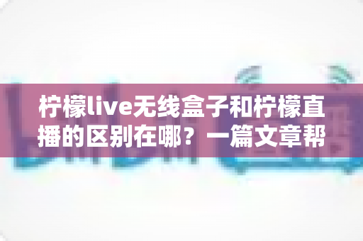 柠檬live无线盒子和柠檬直播的区别在哪?一篇文章帮你彻底搞懂两者差异与选购指南 柠檬live无线盒子和柠檬直播的区别在哪?一篇文章帮你彻底搞懂两者差异与选购指南