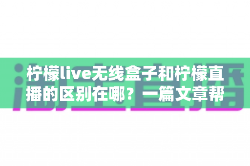 柠檬live无线盒子和柠檬直播的区别在哪?一篇文章帮你彻底搞懂两者差异与选购指南 柠檬live无线盒子和柠檬直播的区别在哪?一篇文章帮你彻底搞懂两者差异与选购指南