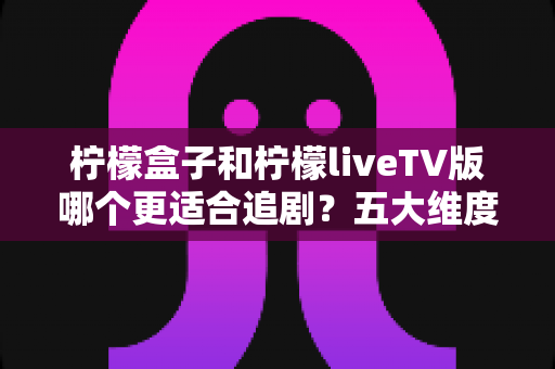 柠檬盒子和柠檬liveTV版哪个更适合追剧？五大维度深度对比帮你选出最佳观影方案