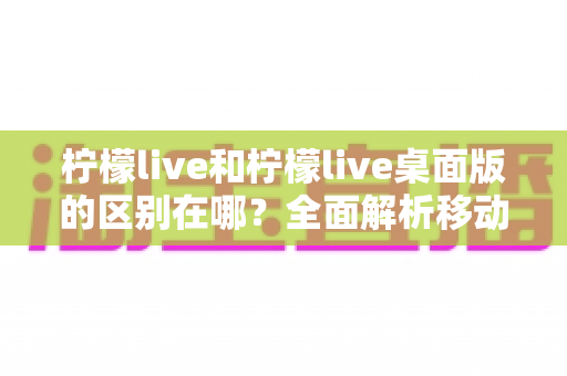柠檬live和柠檬live桌面版的区别在哪?全面解析移动端与桌面端的核心差异,帮你选出最适合自己的版本 柠檬live和柠檬live桌面版的区别在哪?全面解析移动端与桌面端的核心差异,帮你选出最适合自己的版本