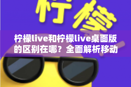 柠檬live和柠檬live桌面版的区别在哪?全面解析移动端与桌面端的核心差异,帮你选出最适合自己的版本 柠檬live和柠檬live桌面版的区别在哪?全面解析移动端与桌面端的核心差异,帮你选出最适合自己的版本