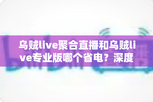 乌贼live聚合直播和乌贼live专业版哪个省电?深度实测对比与省电优化全攻略 乌贼live聚合直播和乌贼live专业版哪个省电?深度实测对比与省电优化全攻略