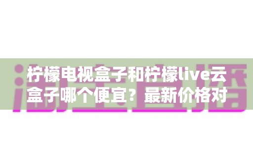 柠檬电视盒子和柠檬live云盒子哪个便宜？最新价格对比与高性价比选购全指南