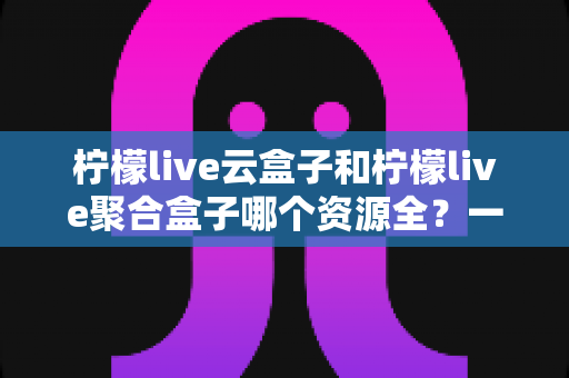 柠檬live云盒子和柠檬live聚合盒子哪个资源全?一篇讲透资源差异与选购指南的深度对比评测 柠檬live云盒子和柠檬live聚合盒子哪个资源全?一篇讲透资源差异与选购指南的深度对比评测