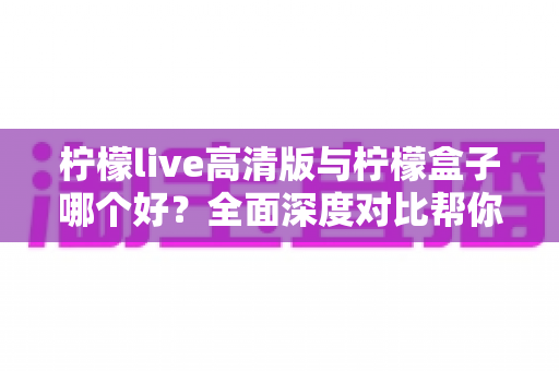 柠檬live高清版与柠檬盒子哪个好？全面深度对比帮你选对观影利器