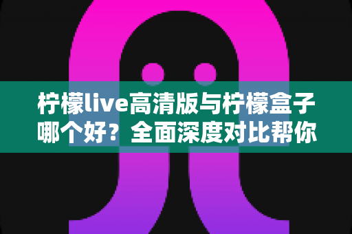 柠檬live高清版与柠檬盒子哪个好？全面深度对比帮你选对观影利器