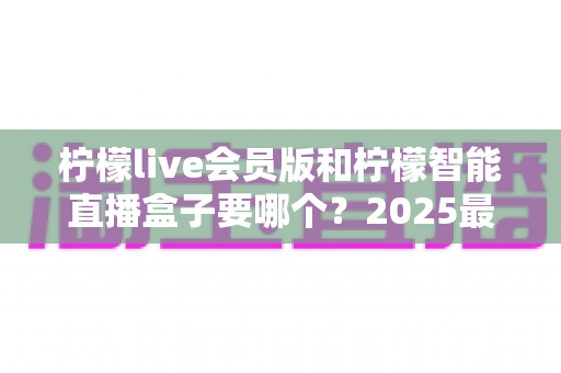 柠檬live会员版和柠檬智能直播盒子要哪个？2025最新选购指南，看完不再纠结！