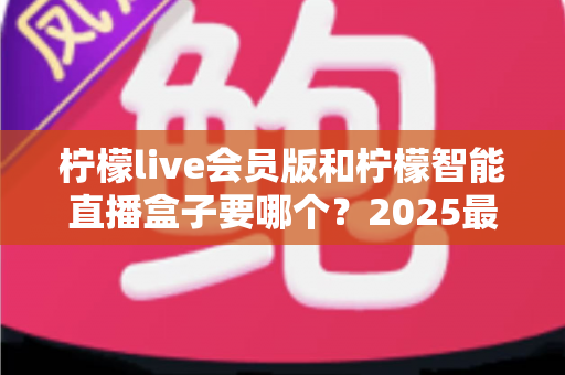 柠檬live会员版和柠檬智能直播盒子要哪个？2025最新选购指南，看完不再纠结！