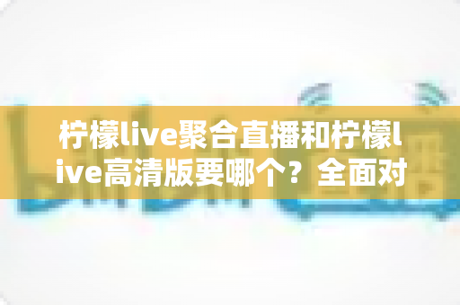 柠檬live聚合直播和柠檬live高清版要哪个？全面对比助你选出最适合的版本