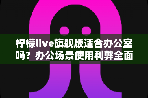 柠檬live旗舰版适合办公室吗？办公场景使用利弊全面解析与实用指南