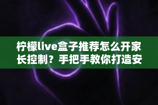 柠檬live盒子推荐怎么开家长控制?手把手教你打造安全的家庭观影环境 柠檬live盒子推荐怎么开家长控制?手把手教你打造安全的家庭观影环境